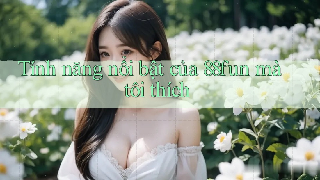 Tính năng nổi bật của 88fun mà tôi thích