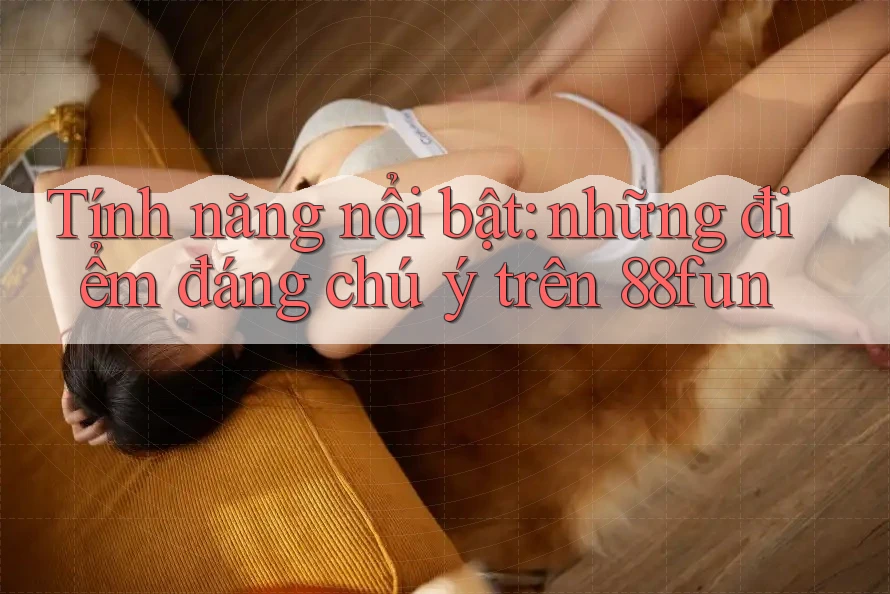 Tính năng nổi bật: những điểm đáng chú ý trên 88fun