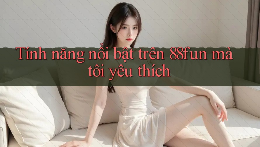 Tính năng nổi bật trên 88fun mà tôi yêu thích