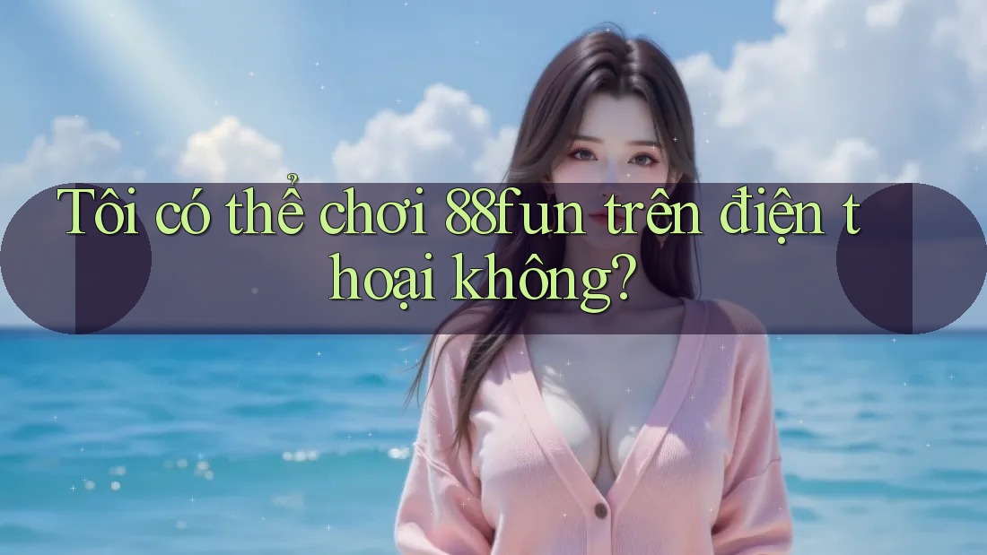 Tôi có thể chơi 88fun trên điện thoại không? Tôi có thể chơi 88fun trên điện thoại không?