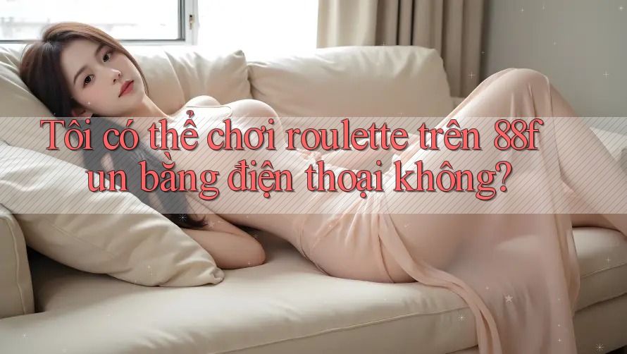 Tôi có thể chơi roulette trên 88fun bằng điện thoại không?