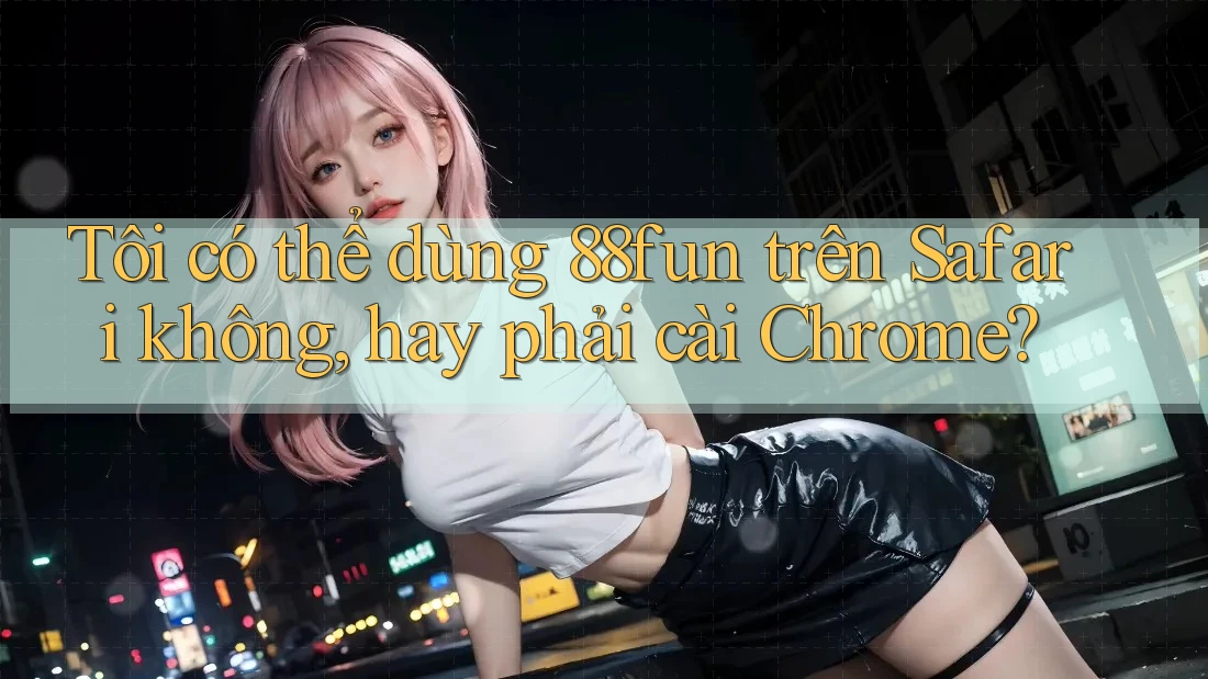 Tôi có thể dùng 88fun trên Safari không, hay phải cài Chrome?