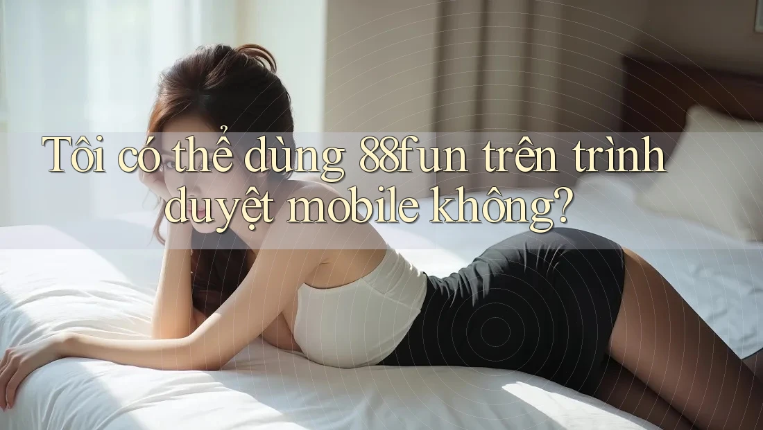Tôi có thể dùng 88fun trên trình duyệt mobile không?