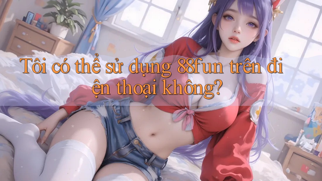 Tôi có thể sử dụng 88fun trên điện thoại không?