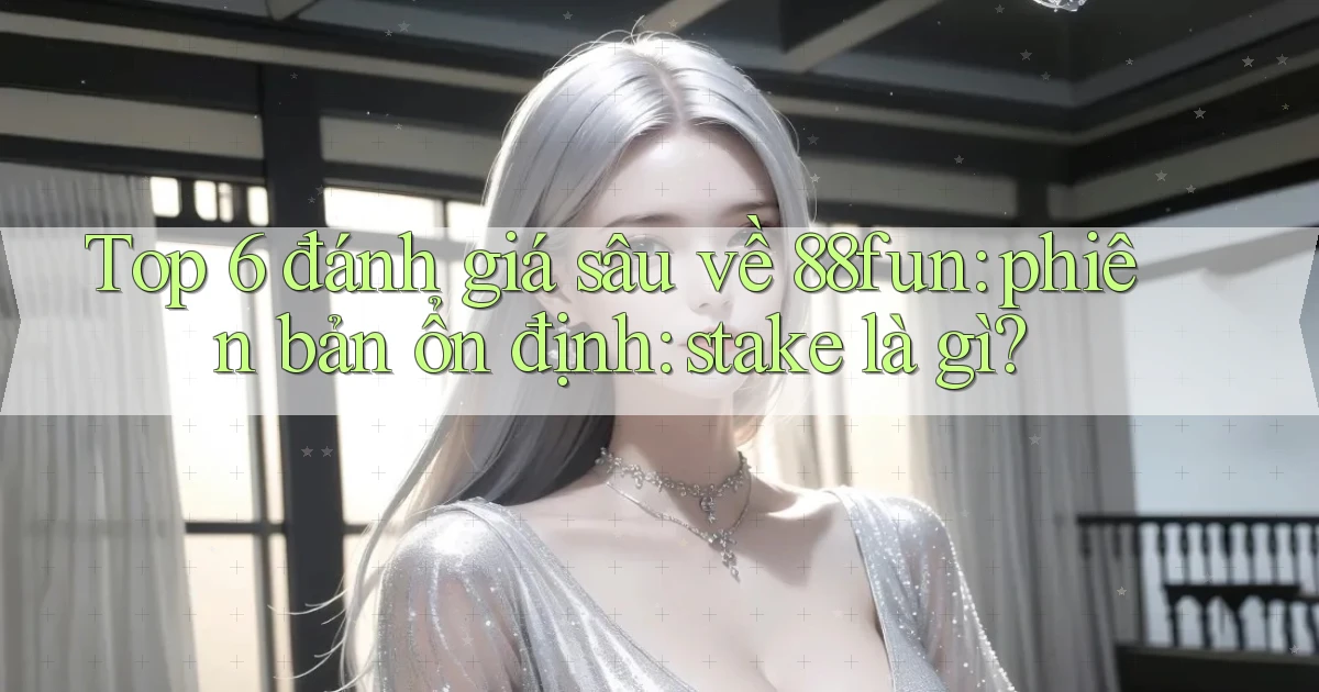 Top 6 đánh giá sâu về 88fun phiên bản ổn định stake là gì