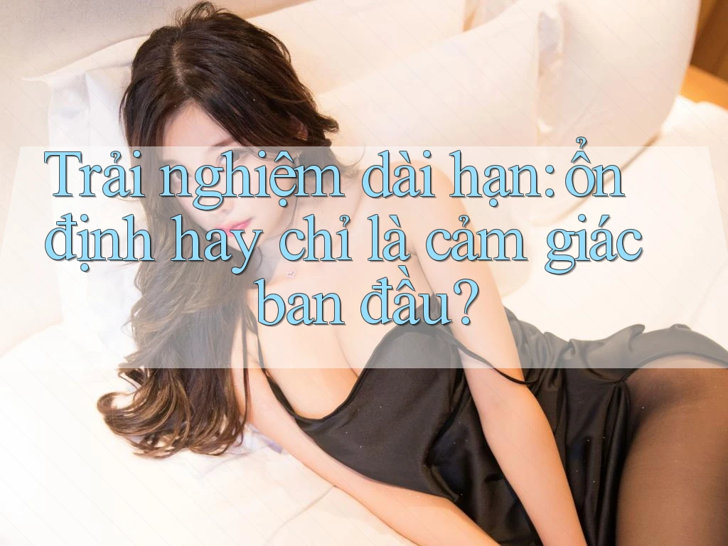 Trải nghiệm dài hạn: ổn định hay chỉ là cảm giác ban đầu?