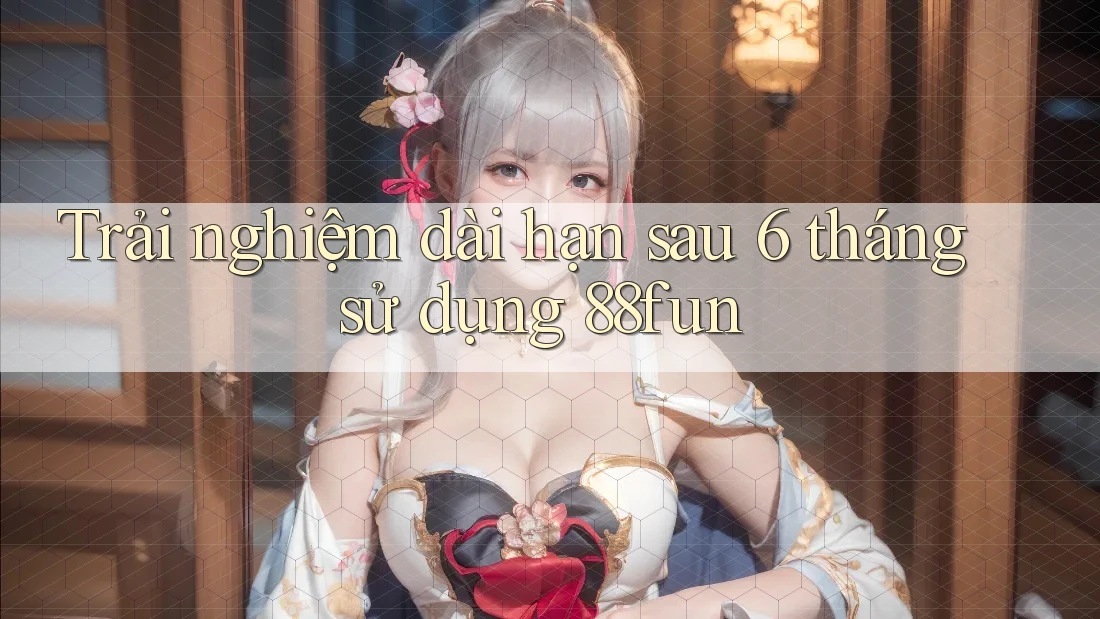 Trải nghiệm dài hạn sau 6 tháng sử dụng 88fun Trải nghiệm dài hạn sau 6 tháng sử dụng 88fun