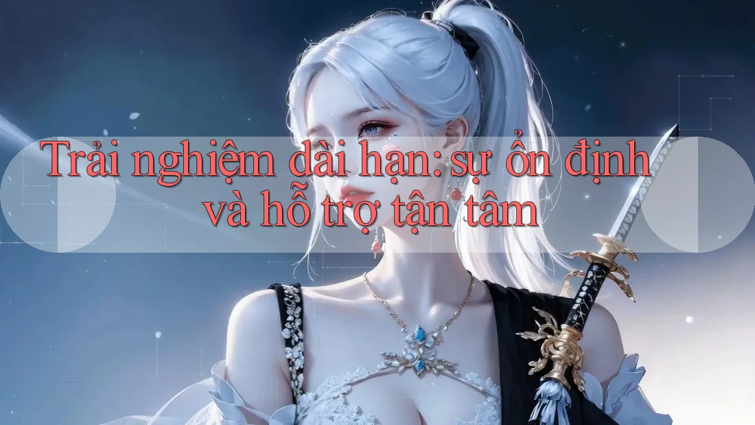 Trải nghiệm dài hạn: sự ổn định và hỗ trợ tận tâm