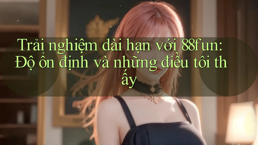 Trải nghiệm dài hạn với 88fun: Độ ổn định và những điều tôi thấy
