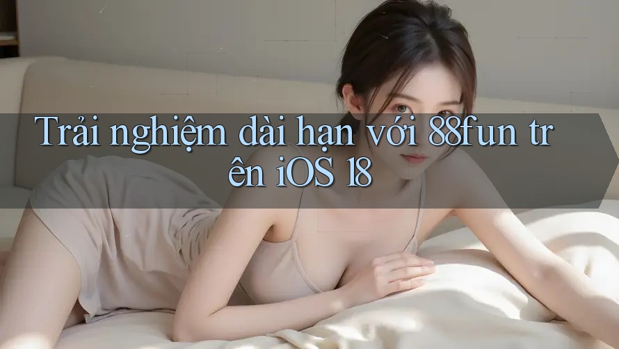 Trải nghiệm dài hạn với 88fun trên iOS 18