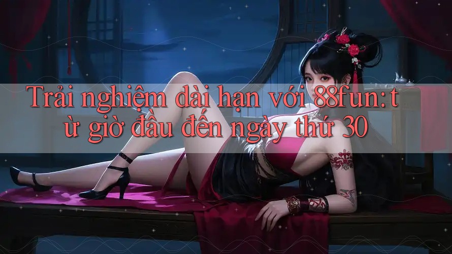 Trải nghiệm dài hạn với 88fun: từ giờ đầu đến ngày thứ 30