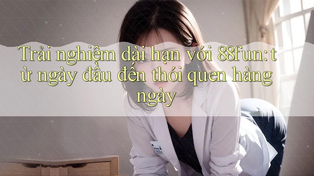 Trải nghiệm dài hạn với 88fun: từ ngày đầu đến thói quen hàng ngày Trải nghiệm dài hạn với 88fun: từ ngày đầu đến thói quen hàng ngày