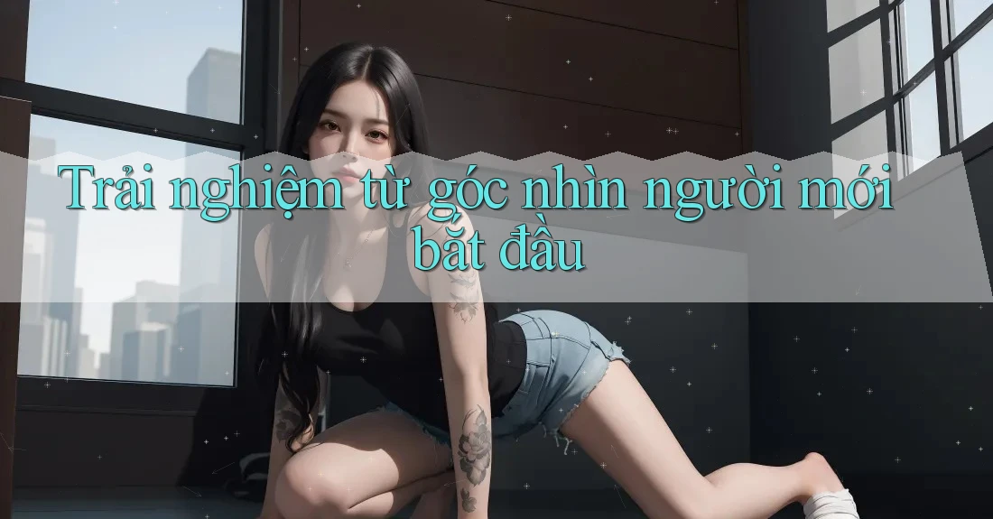 Trải nghiệm từ góc nhìn người mới bắt đầu