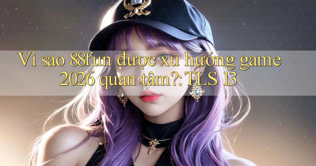 Vì sao 88fun được xu hướng game 2026 quan tâm TLS 1.3